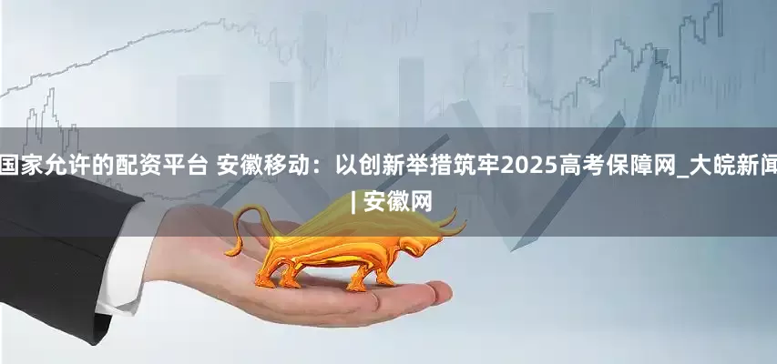 国家允许的配资平台 安徽移动：以创新举措筑牢2025高考保障网_大皖新闻 | 安徽网