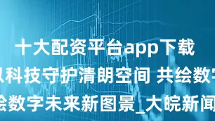 十大配资平台app下载 安徽电信：以科技守护清朗空间 共绘数字未来新图景_大皖新闻 | 安徽网