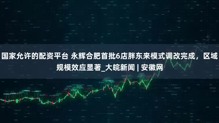 国家允许的配资平台 永辉合肥首批6店胖东来模式调改完成，区域规模效应显著_大皖新闻 | 安徽网