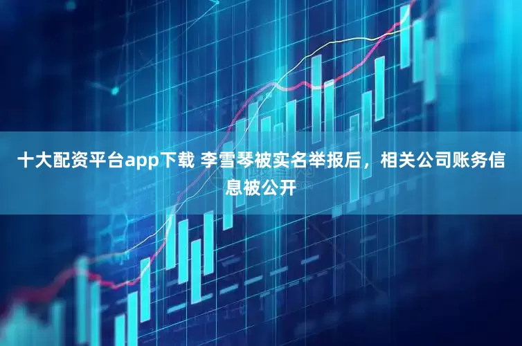 十大配资平台app下载 李雪琴被实名举报后，相关公司账务信息被公开