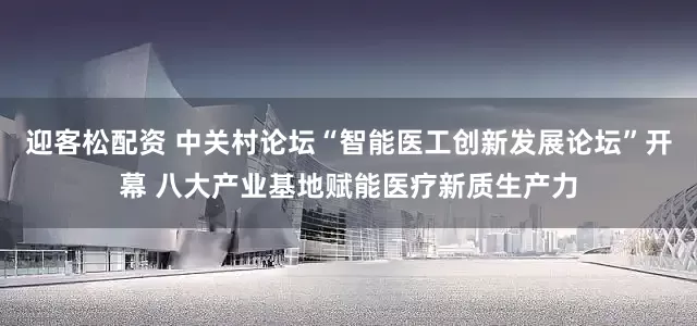 迎客松配资 中关村论坛“智能医工创新发展论坛”开幕 八大产业基地赋能医疗新质生产力