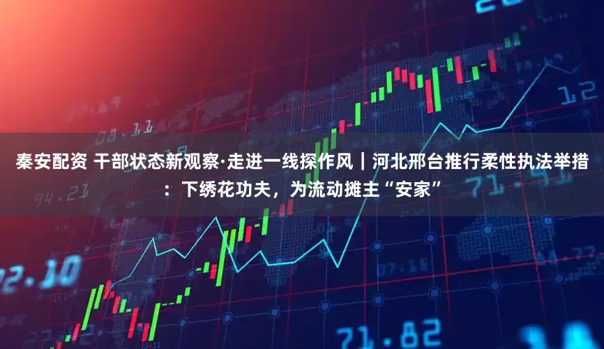 秦安配资 干部状态新观察·走进一线探作风｜河北邢台推行柔性执法举措：下绣花功夫，为流动摊主“安家”