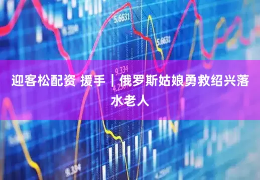 迎客松配资 援手｜俄罗斯姑娘勇救绍兴落水老人