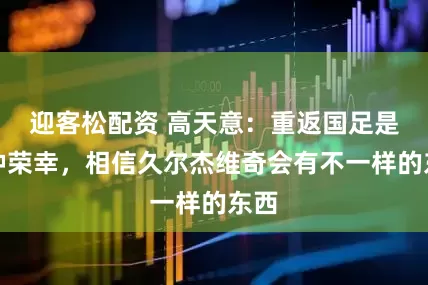 迎客松配资 高天意：重返国足是一种荣幸，相信久尔杰维奇会有不一样的东西