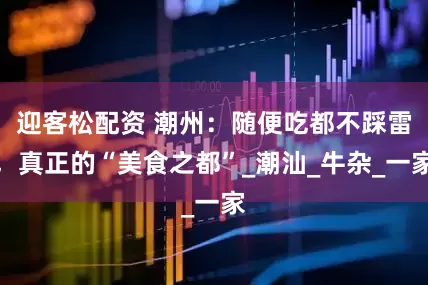 迎客松配资 潮州：随便吃都不踩雷，真正的“美食之都”_潮汕_牛杂_一家