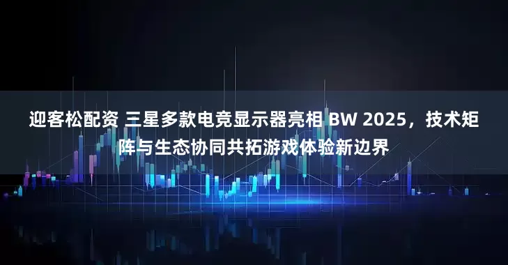迎客松配资 三星多款电竞显示器亮相 BW 2025，技术矩阵与生态协同共拓游戏体验新边界