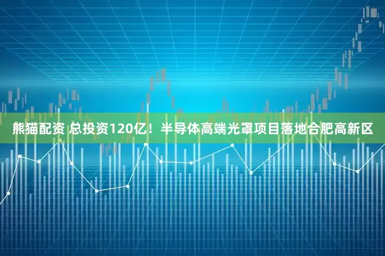 熊猫配资 总投资120亿！半导体高端光罩项目落地合肥高新区