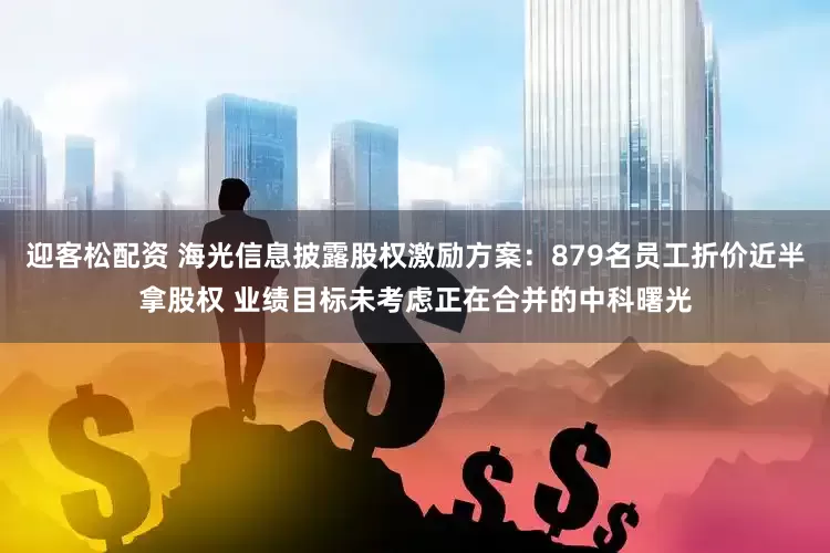 迎客松配资 海光信息披露股权激励方案：879名员工折价近半拿股权 业绩目标未考虑正在合并的中科曙光