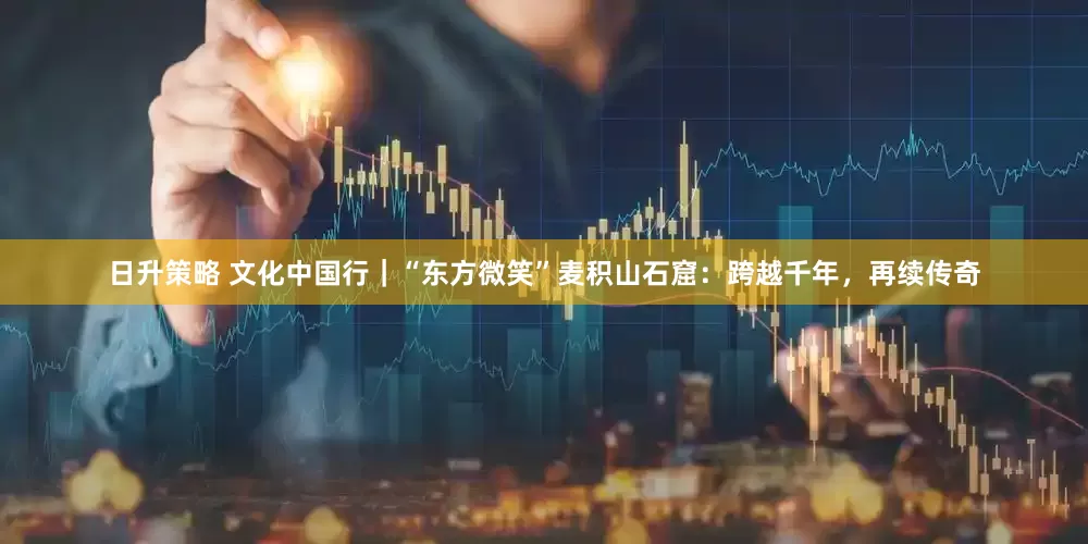 日升策略 文化中国行｜“东方微笑”麦积山石窟：跨越千年，再续传奇