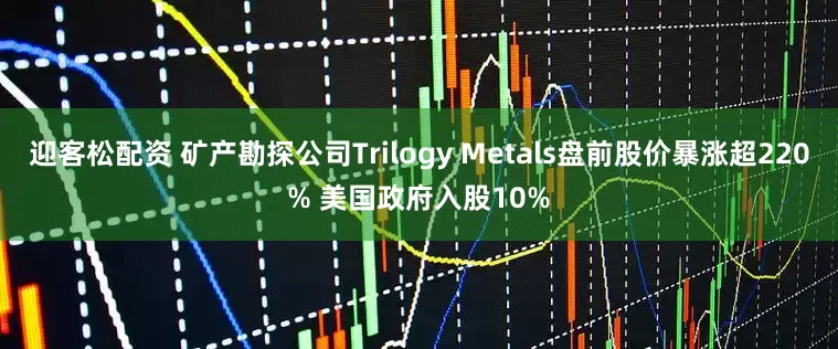 迎客松配资 矿产勘探公司Trilogy Metals盘前股价暴涨超220% 美国政府入股10%