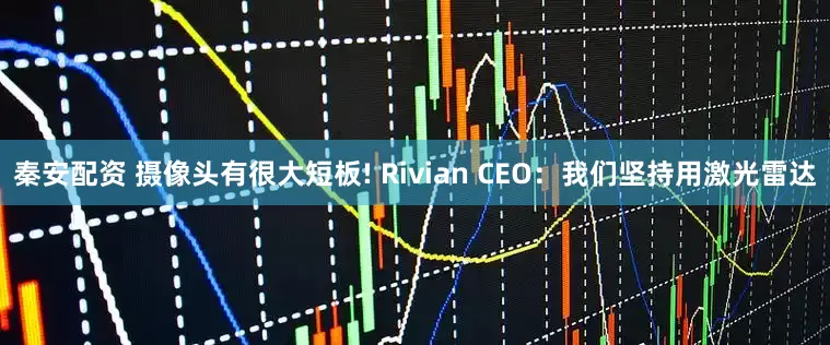 秦安配资 摄像头有很大短板! Rivian CEO：我们坚持用激光雷达