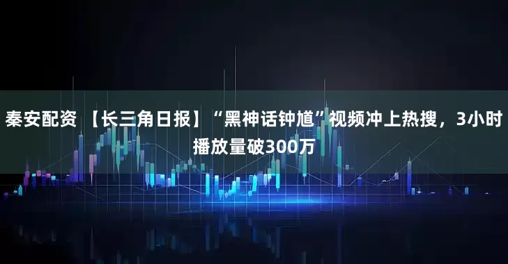 秦安配资 【长三角日报】“黑神话钟馗”视频冲上热搜，3小时播放量破300万