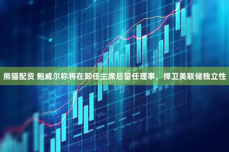 熊猫配资 鲍威尔称将在卸任主席后留任理事，捍卫美联储独立性