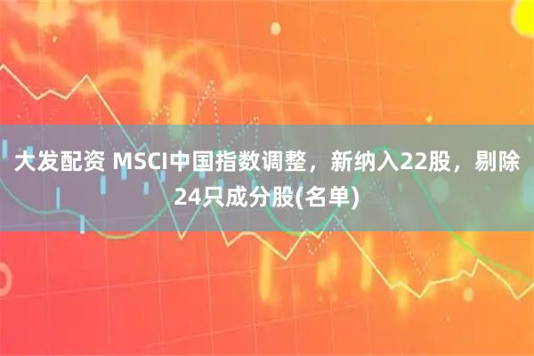 大发配资 MSCI中国指数调整，新纳入22股，剔除24只成分股(名单)