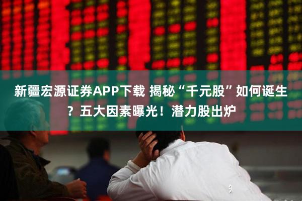 新疆宏源证券APP下载 揭秘“千元股”如何诞生？五大因素曝光！潜力股出炉